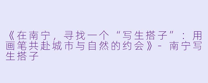 《在南宁，寻找一个“写生搭子”：用画笔共赴城市与自然的约会》-南宁写生搭子