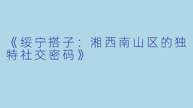 《绥宁搭子：湘西南山区的独特社交密码》