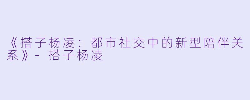 《搭子杨凌：都市社交中的新型陪伴关系》-搭子杨凌