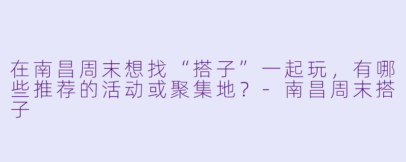 在南昌周末想找“搭子”一起玩,有哪些推荐的活动或聚集地?