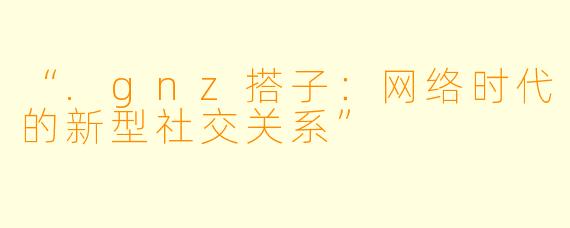 “.gnz搭子:网络时代的新型社交关系”