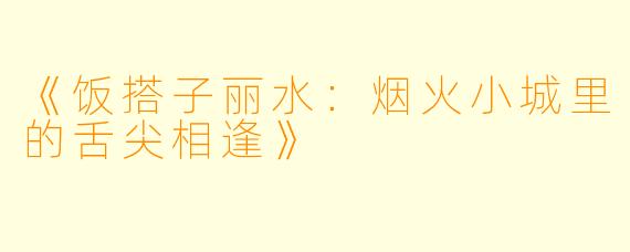 《饭搭子丽水:烟火小城里的舌尖相逢》