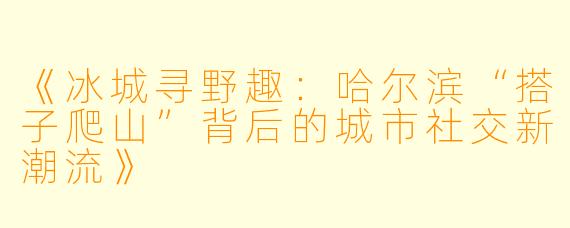 《冰城寻野趣：哈尔滨“搭子爬山”背后的城市社交新潮流》