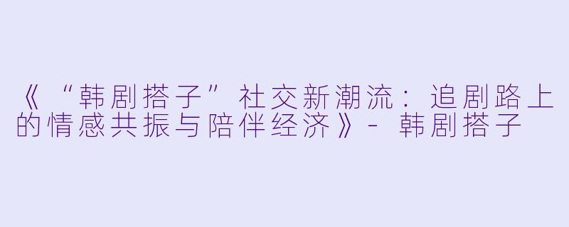 《“韩剧搭子”社交新潮流:追剧路上的情感共振与陪伴经济》-韩剧搭子