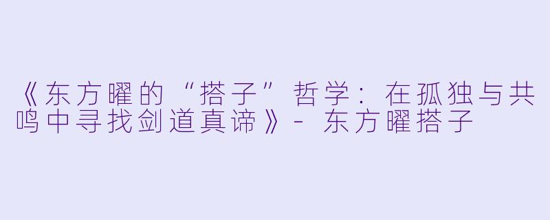 《东方曜的“搭子”哲学：在孤独与共鸣中寻找剑道真谛》-东方曜搭子