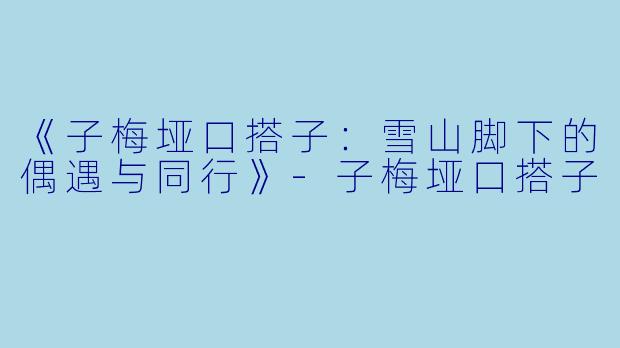 《子梅垭口搭子：雪山脚下的偶遇与同行》-子梅垭口搭子
