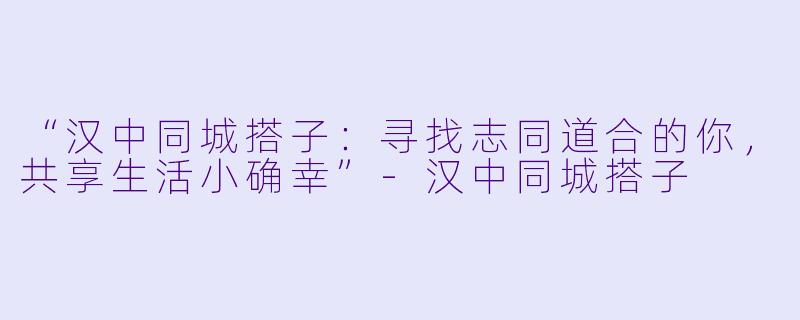 “汉中同城搭子：寻找志同道合的你，共享生活小确幸”-汉中同城搭子