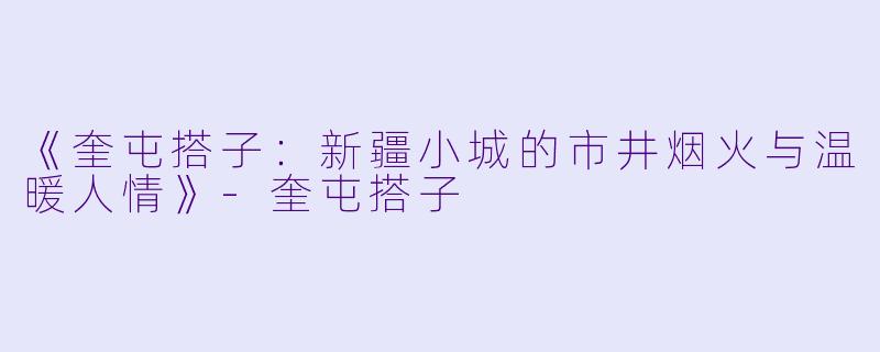 《奎屯搭子:新疆小城的市井烟火与温暖人情》-奎屯搭子