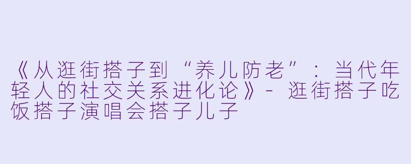 《从逛街搭子到“养儿防老”:当代年轻人的社交关系进化论》-逛街搭子吃饭搭子演唱会搭子儿子