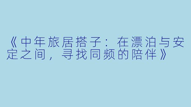 《中年旅居搭子:在漂泊与安定之间,寻找同频的陪伴》
