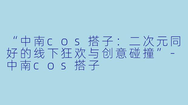 “中南cos搭子：二次元同好的线下狂欢与创意碰撞”-中南cos搭子