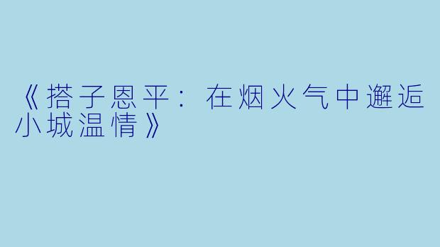 《搭子恩平：在烟火气中邂逅小城温情》