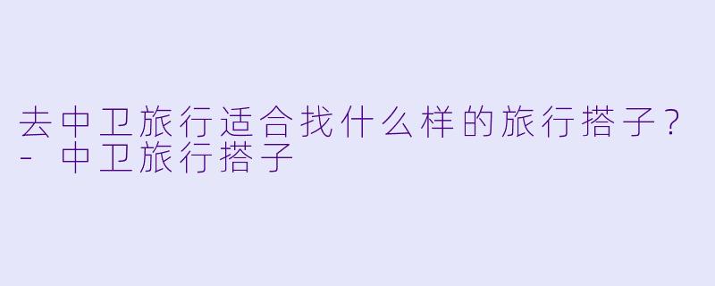 去中卫旅行适合找什么样的旅行搭子?