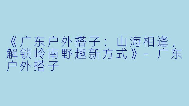 《广东户外搭子：山海相逢，解锁岭南野趣新方式》-广东户外搭子