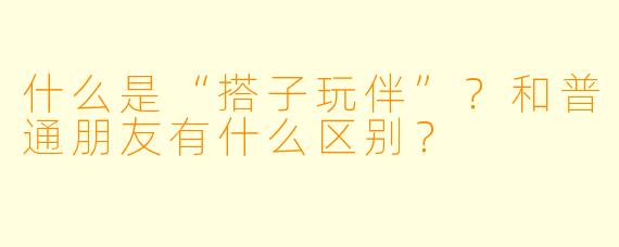 什么是“搭子玩伴”?和普通朋友有什么区别?
