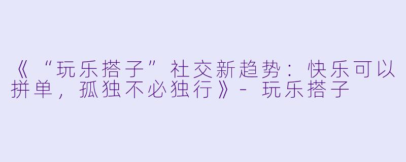 《“玩乐搭子”社交新趋势：快乐可以拼单，孤独不必独行》-玩乐搭子