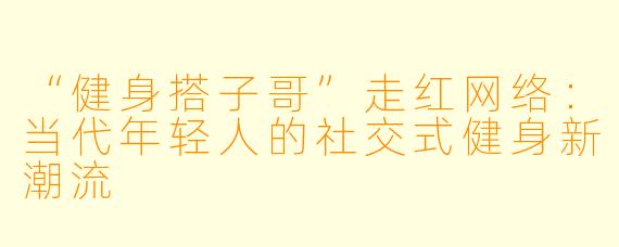 “健身搭子哥”走红网络:当代年轻人的社交式健身新潮流