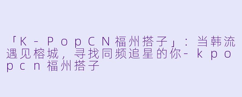 「K-PopCN福州搭子」:当韩流遇见榕城,寻找同频追星的你-kpopcn福州搭子