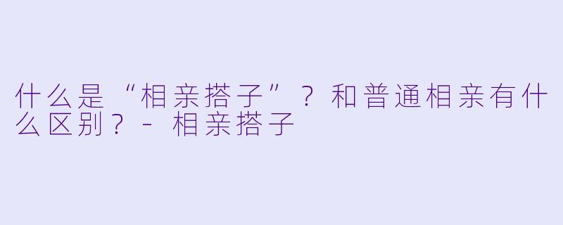 什么是“相亲搭子”?和普通相亲有什么区别?