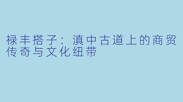 禄丰搭子:滇中古道上的商贸传奇与文化纽带