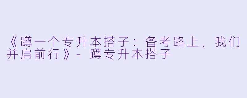 《蹲一个专升本搭子：备考路上，我们并肩前行》