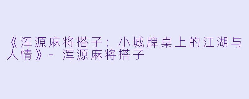 《浑源麻将搭子：小城牌桌上的江湖与人情》-浑源麻将搭子
