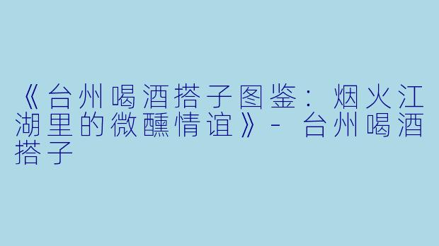 《台州喝酒搭子图鉴：烟火江湖里的微醺情谊》-台州喝酒搭子