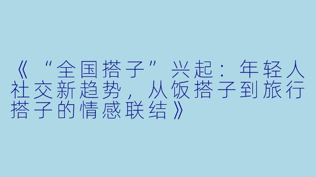 《“全国搭子”兴起:年轻人社交新趋势,从饭搭子到旅行搭子的情感联结》