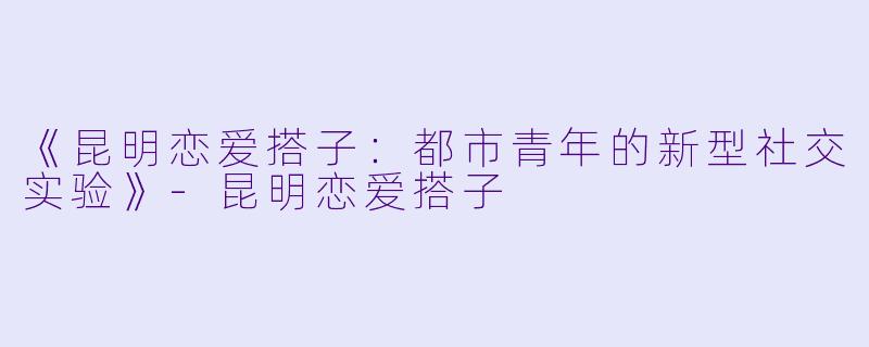 《昆明恋爱搭子：都市青年的新型社交实验》-昆明恋爱搭子