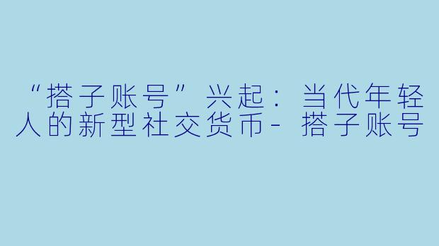 “搭子账号”兴起：当代年轻人的新型社交货币-搭子账号