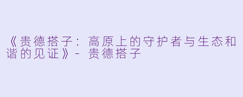 《贵德搭子：高原上的守护者与生态和谐的见证》-贵德搭子