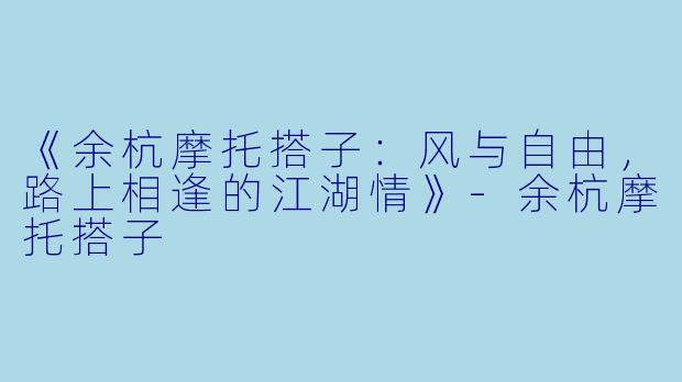 《余杭摩托搭子：风与自由，路上相逢的江湖情》-余杭摩托搭子