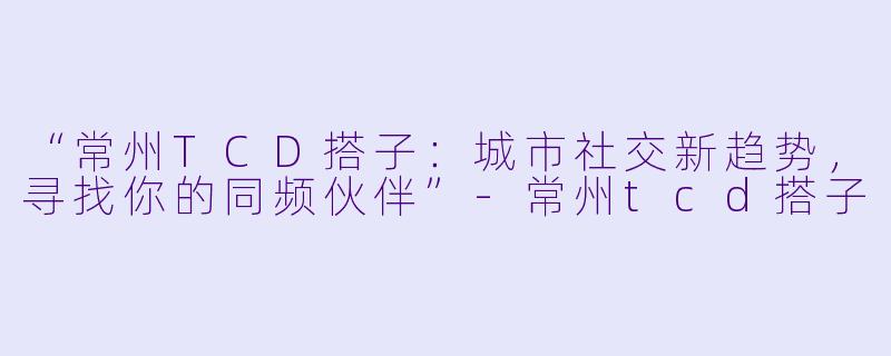 “常州TCD搭子：城市社交新趋势，寻找你的同频伙伴”-常州tcd搭子