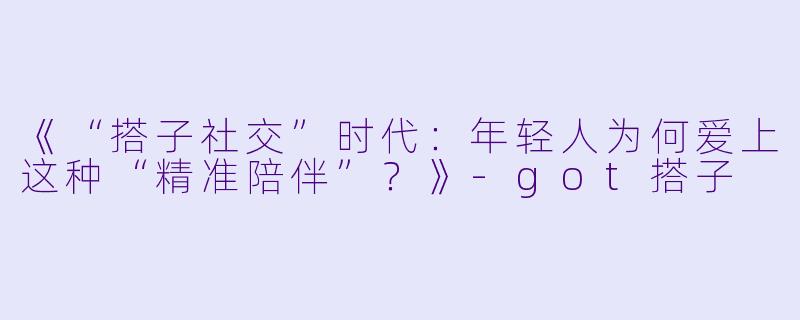 《“搭子社交”时代:年轻人为何爱上这种“精准陪伴”?》