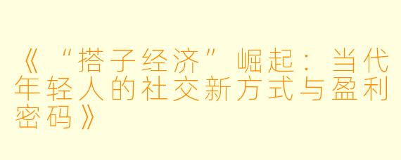 《“搭子经济”崛起:当代年轻人的社交新方式与盈利密码》