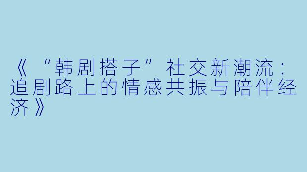 《“韩剧搭子”社交新潮流:追剧路上的情感共振与陪伴经济》