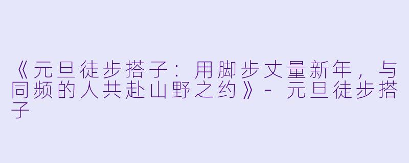 《元旦徒步搭子：用脚步丈量新年，与同频的人共赴山野之约》-元旦徒步搭子