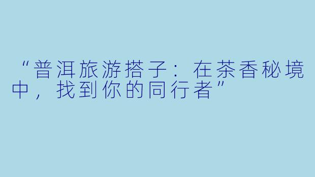 “普洱旅游搭子：在茶香秘境中，找到你的同行者”