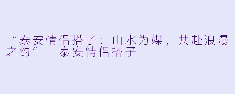 “泰安情侣搭子:山水为媒,共赴浪漫之约”-泰安情侣搭子