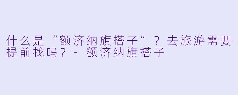 什么是“额济纳旗搭子”?去旅游需要提前找吗?