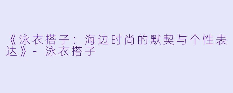 《泳衣搭子:海边时尚的默契与个性表达》-泳衣搭子