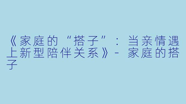 《家庭的“搭子”:当亲情遇上新型陪伴关系》-家庭的搭子