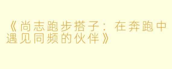 《尚志跑步搭子:在奔跑中遇见同频的伙伴》