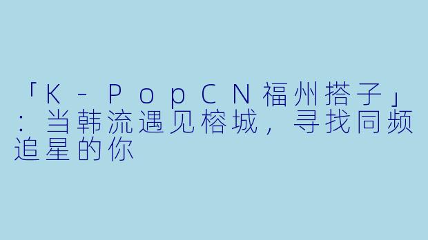「K-PopCN福州搭子」:当韩流遇见榕城,寻找同频追星的你