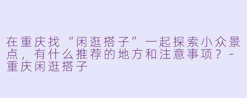 在重庆找“闲逛搭子”一起探索小众景点,有什么推荐的地方和注意事项?