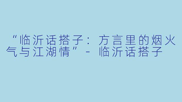 “临沂话搭子:方言里的烟火气与江湖情”