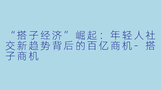 “搭子经济”崛起：年轻人社交新趋势背后的百亿商机-搭子商机