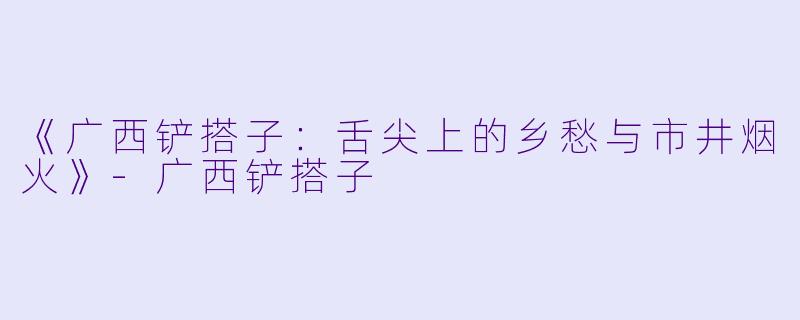 《广西铲搭子:舌尖上的乡愁与市井烟火》