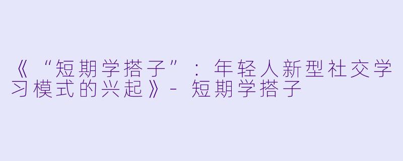 《“短期学搭子”：年轻人新型社交学习模式的兴起》-短期学搭子