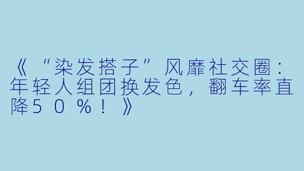 《“染发搭子”风靡社交圈:年轻人组团换发色,翻车率直降50%!》